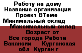 Работу на дому › Название организации ­ Проект ВТеме  › Минимальный оклад ­ 600 › Максимальный оклад ­ 3 000 › Возраст от ­ 18 - Все города Работа » Вакансии   . Курганская обл.,Курган г.